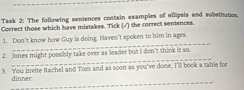 Task 2: The following sentences contain examples of ellipsis and substitution. 
Correct those which have mistakes. Tick (√) the correct sentences. 
1. Don’t know how Guy is doing. Haven’t spoken to him in ages. 
_. 
_ 
2. Jones might possibly take over as leader but I don’t think it so. 
. 
3. You invite Rachel and Tom and as soon as you've done, I’ll book a table for 
dinner. 
_. 
_