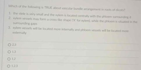 Which of the following is TRUE about vascular bundle arrangement in roots of dicots?
1. the stele is very small and the xylem is located centrally with the phloem surrounding it
2. xylem vessels may form a cross-like shape (' X ' for xylem), while the phloem is situated in the
surrounding gaps
3. xylem vessels will be located more internally and phloem vessels will be located more
externally
2.3
1.3
1,2
1.2, 3