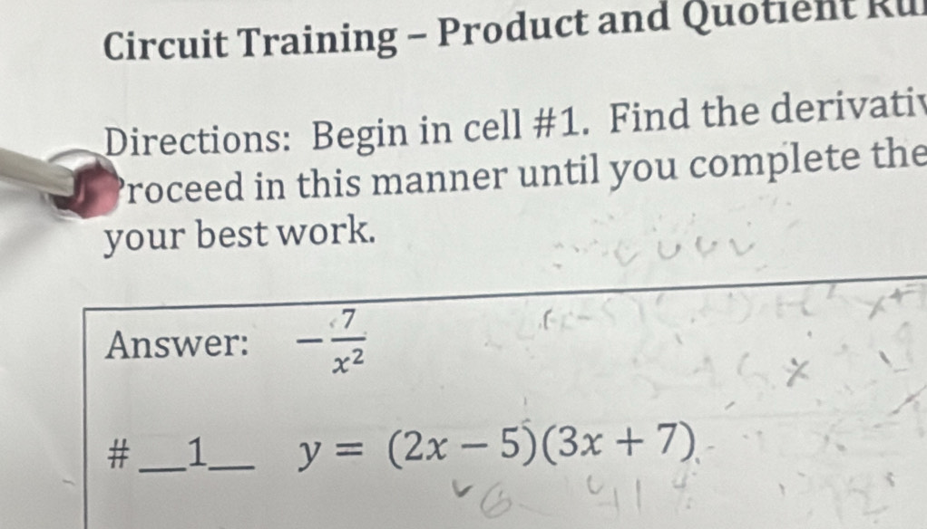 Circuit Training - Product and Quotient Ru 
Directions: Begin in cell #1. Find the derivativ 
Proceed in this manner until you complete the 
your best work. 
Answer: - 7/x^2 
#_ 1_ y=(2x-5)(3x+7)