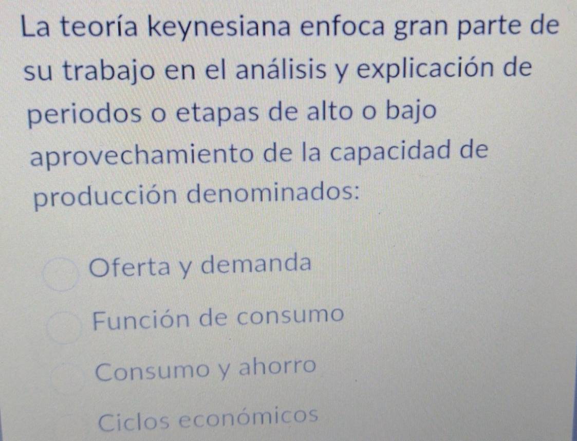 La teoría keynesiana enfoca gran parte de
su trabajo en el análisis y explicación de
periodos o etapas de alto o bajo
aprovechamiento de la capacidad de
producción denominados:
Oferta y demanda
Función de consumo
Consumo y ahorro
Ciclos económicos