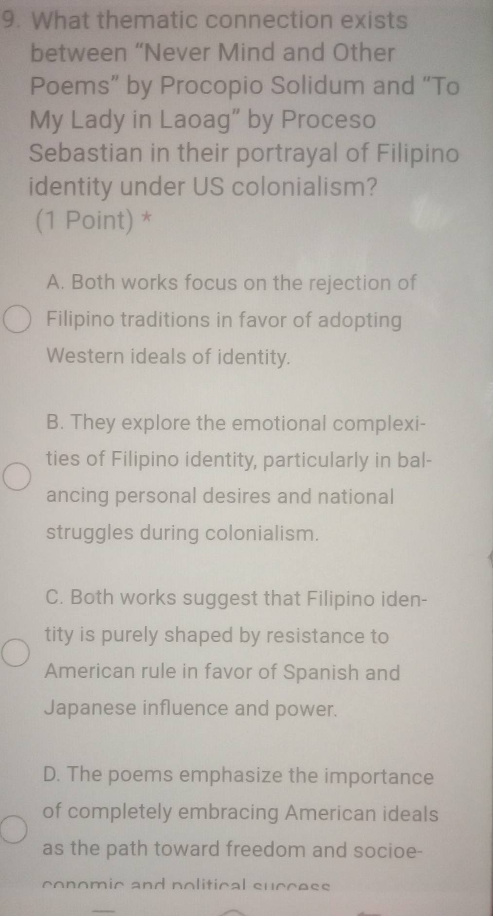 What thematic connection exists
between “Never Mind and Other
Poems” by Procopio Solidum and “To
My Lady in Laoag” by Proceso
Sebastian in their portrayal of Filipino
identity under US colonialism?
(1 Point) *
A. Both works focus on the rejection of
Filipino traditions in favor of adopting
Western ideals of identity.
B. They explore the emotional complexi-
ties of Filipino identity, particularly in bal-
ancing personal desires and national
struggles during colonialism.
C. Both works suggest that Filipino iden-
tity is purely shaped by resistance to
American rule in favor of Spanish and
Japanese influence and power.
D. The poems emphasize the importance
of completely embracing American ideals
as the path toward freedom and socioe-
conomic and political suceess
_