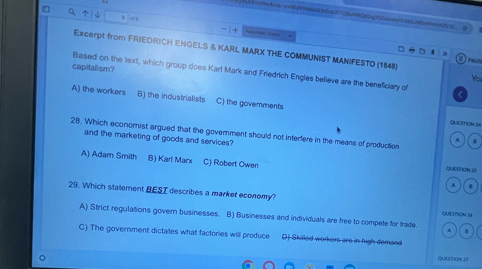 jghoXtSqWw&tok=ywRhjN9MdaScVdzxUC1QibANkQd0qj3QGiucsavtF4XCJWSeN9evvSCrX
B of a
Autumakç Zoom
》
Excerpt from FRIEDRICH ENGELS & KARL MARX THE COMMUNIST MANIFESTO (1848) You
I Paus
capitalism?
Based on the text, which group does Karl Mark and Friedrich Engles believe are the beneficiary of
A) the workers B) the industrialists C) the governments
QUESTION 24
28. Which economist argued that the government should not interfere in the means of production
and the marketing of goods and services?
A B
A) Adam Smith B) Karl Marx C) Robert Owen
QUESTION 25
A B
29. Which statement BEST describes a market economy? QUESTION 26
A) Strict regulations govern businesses. B) Businesses and individuals are free to compete for trade. A B
C) The government dictates what factories will produce D) Skilled workers are in high demand
QUESTION 27