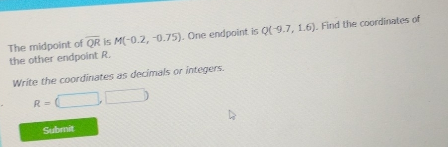 The midpoint of overline QR is M(-0.2,-0.75). One endpoint is Q(-9.7,1.6). Find the coordinates of 
the other endpoint R. 
Write the coordinates as decimals or integers.
R=(□ ,□ )
Submit