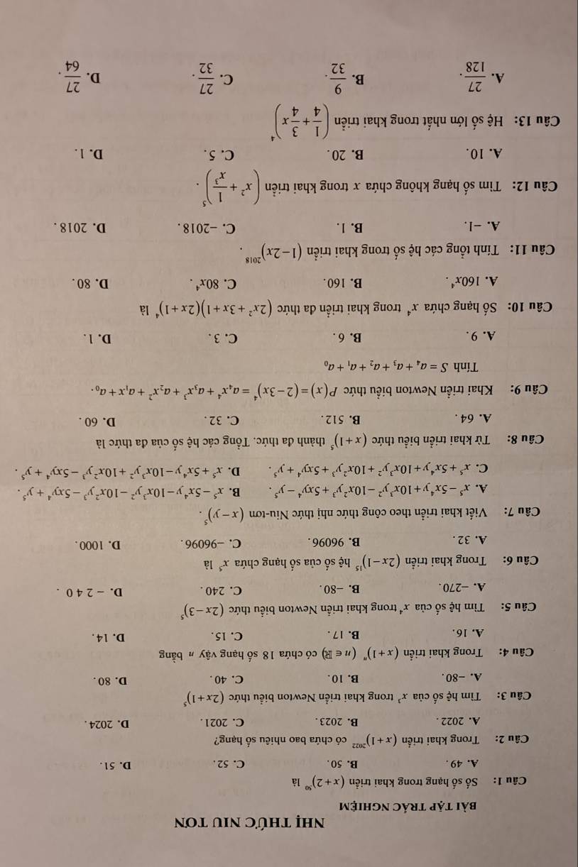 nNhị tHỨC NIU tơN
bài tập trÁc nghiệm
Câu 1: Số số hạng trong khai triển (x+2)^501dot a
A. 49 . B. 50 C. 52 . D. 51.
Câu 2: Trong khai triển (x+1)^2022 có chứa bao nhiêu số hạng?
A. 2022 . B. 2023 . C. 2021 . D. 2024 .
Câu 3: Tìm hệ số của x^3 trong khai triển Newton biểu thức (2x+1)^5
A. -80. B. 10 . C. 40 . D. 80 .
Câu 4: Trong khai triển (x+1)''(n∈ R) có chứa 18 số hạng vậy h bằng
A. 16. B. 17 . C. 15 . D. 14.
Câu 5: Tìm hệ số của x^4 trong khai triển Newton biểu thức (2x-3)^5
A. -270. B. -80 . C. 240 . D. - 2 4 0 .
Câu 6: Trong khai triển (2x-1)^15 hệ số của số hạng chứa x^5 là
A. 32 . B. 96096 . C. −96096 . D. 1000 .
Câu 7: Viết khai triển theo công thức nhị thức Niu-tơn (x-y)^5.
A. x^5-5x^4y+10x^3y^2-10x^2y^3+5xy^4-y^5. B. x^5-5x^4y-10x^3y^2-10x^2y^3-5xy^4+y^5.
C. x^5+5x^4y+10x^3y^2+10x^2y^3+5xy^4+y^5. D. x^5+5x^4y-10x^3y^2+10x^2y^3-5xy^4+y^5.
Câu 8: Từ khai triển biểu thức (x+1)^5 thành đa thức. Tổng các hệ số của đa thức là
A. 64 . B. 512 . C. 32 . D. 60 .
Câu 9: Khai triển Newton biểu thức P(x)=(2-3x)^4=a_4x^4+a_3x^3+a_2x^2+a_1x+a_0.
Tính S=a_4+a_3+a_2+a_1+a_0
A. 9 . B. 6 . C. 3 . D. 1.
Câu 10: Số hạng chứa x^4 trong khai triển đa thức (2x^2+3x+1)(2x+1)^4 là
A. 160x^4. B. 160. C. 80x^4. D. 80 .
Câu 11: Tính tổng các hệ số trong khai triển (1-2x)^2018.
A. -1. B. 1. C. -2018 . D. 2018 .
Câu 12: Tìm số hạng không chứa x trong khai triển (x^2+ 1/x^3 )^5.
A. 10. B. 20 . C. 5 . D. 1 .
Câu 13: Hệ số lớn nhất trong khai triển ( 1/4 + 3/4 x)^4
A.  27/128 .  9/32 .  27/32 . D.  27/64 .
B.
C.