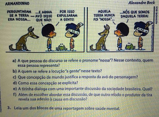 Alexandre Beck 
a) A que pessoa do discurso se refere o pronome “nossa”? Nesse contexto, quem 
essa pessoa representa? 
b) A quem se refere a locução "a gente” nesse texto? 
c) Que concepção de mundo justifica a resposta da avó do personagem? 
d) Como essa concepção se explicita? 
e) A tirinha dialoga com uma importante discussão da sociedade brasileira. Qual? 
f) Além de escolher abordar essa discussão, de que outro modo o produtor da tira 
revela sua adesão à causa em discussão? 
3. Leia um dos blocos de uma reportagem sobre saúde mental.