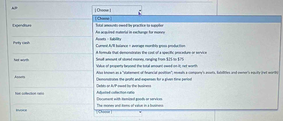 A/P
[ Choose ]
[ Choose ]
Expenditure Total amounts owed by practice to supplier
An acquired material in exchange for money
Assets - liability
Petty cash Current A/R balance ÷ average monthly gross production
A formula that demonstrates the cost of a specific procedure or service
Net worth Small amount of stored money, ranging from $25 to $75
Value of property beyond the total amount owed on it; net worth
Also known as a "statement of financial position"; reveals a company's assets, liabilities and owner’s equity (net worth)
Assets Demonstrates the proft and expenses for a given time period
Debts or A/P owed by the business
Net collection ratio Adjusted collection ratio
Document with itemized goods or services
The money and items of value in a business
Invoice '[ Choose ]