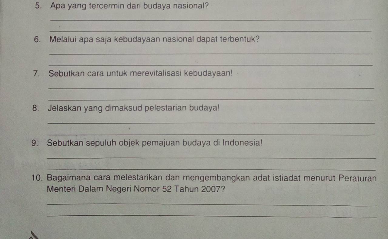 Apa yang tercermin dari budaya nasional? 
_ 
_ 
6. Melalui apa saja kebudayaan nasional dapat terbentuk? 
_ 
_ 
7. Sebutkan cara untuk merevitalisasi kebudayaan! 
_ 
_ 
8. Jelaskan yang dimaksud pelestarian budaya! 
_ 
_ 
9. Sebutkan sepuluh objek pemajuan budaya di Indonesia! 
_ 
_ 
10. Bagaimana cara melestarikan dan mengembangkan adat istiadat menurut Peraturan 
Menteri Dalam Negeri Nomor 52 Tahun 2007? 
_ 
_