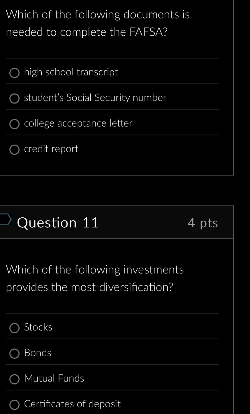 Which of the following documents is
needed to complete the FAFSA?
high school transcript
student’s Social Security number
college acceptance letter
credit report
Question 11 4 pts
Which of the following investments
provides the most diversifcation?
Stocks
Bonds
Mutual Funds
Certificates of deposit