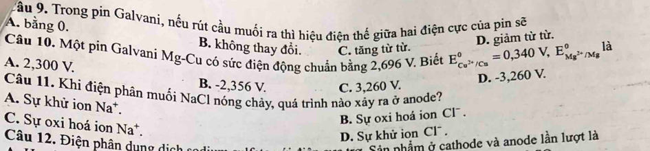 Tầu 9. Trong pin Galvani, nếu rút cầu muối ra thì hiệu điện thế giữa hai điện cực của pin sẽ
A. bằng 0. B. không thay đổi. C. tăng từ từ.
D. giảm từ từ.
là
Câu 10. Một pin Galvani Mg-Cu có sức điện động chuẩn bằng 2,696 V. Biết E_Cu^(2+)/Cu^0=0,340V, E_Mg^(2+)/Mg^0
A. 2,300 V
B. -2,356 V. C. 3,260 V.
D. -3,260 V.
Câu 11. Khi điện phân muối NaCl nóng chảy, quá trình nào xảy ra ở anode?
A. Sự khử ion Na*.
C. Sự oxi hoá ion Na^+.
B. Sự oxi hoá ion Clˉ .
D. Sự khử ion Cl^-. 
Câu 12. Điện phân dung dị c Sản nhẫm ở cathode và anode lần lượt là