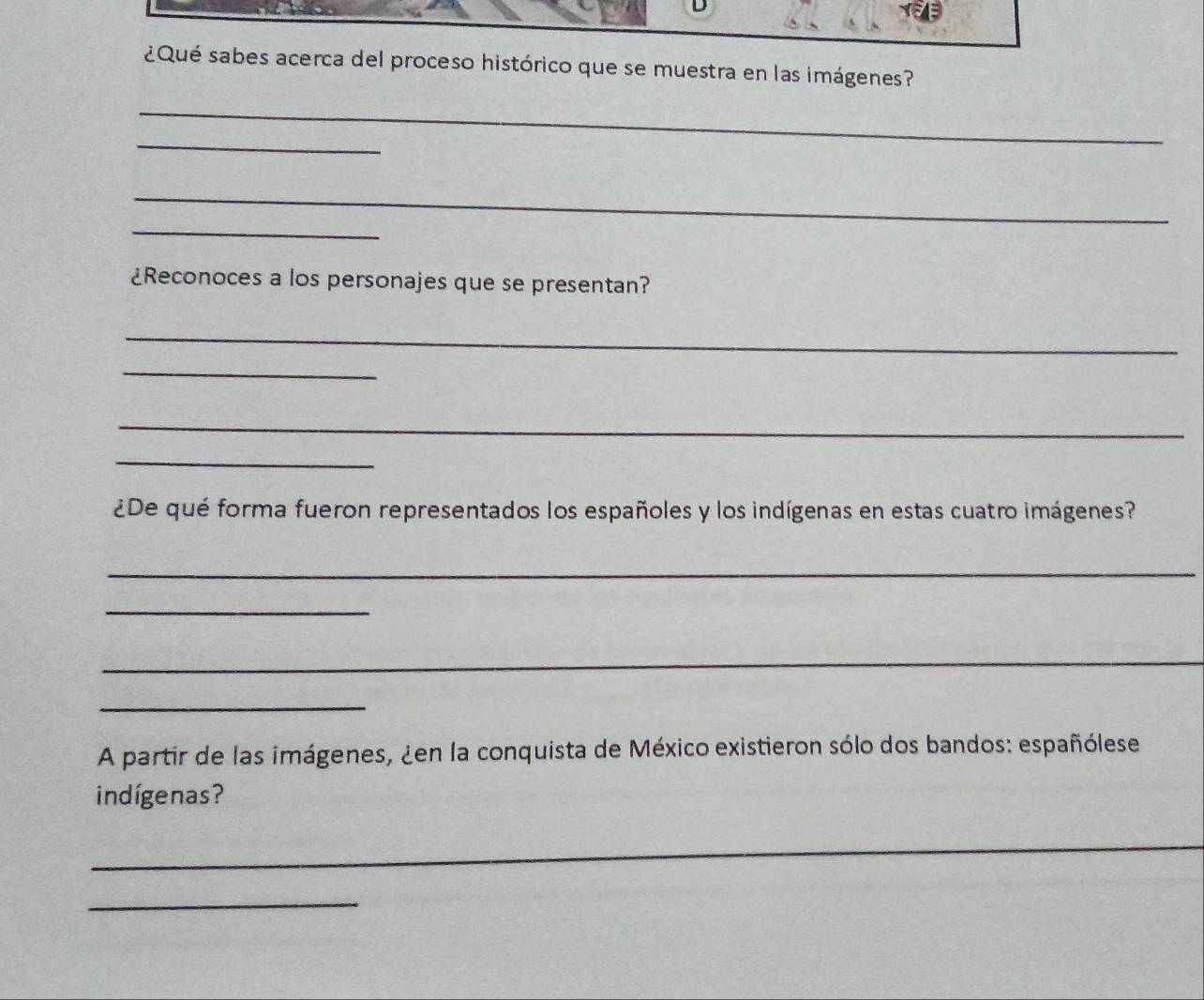 ¿Qué sabes acerca del proceso histórico que se muestra en las imágenes? 
_ 
_ 
_ 
_ 
¿Reconoces a los personajes que se presentan? 
_ 
_ 
_ 
_ 
¿De qué forma fueron representados los españoles y los indígenas en estas cuatro imágenes? 
_ 
_ 
_ 
_ 
A partir de las imágenes, ¿en la conquista de México existieron sólo dos bandos: españólese 
indígenas? 
_ 
_ 
_