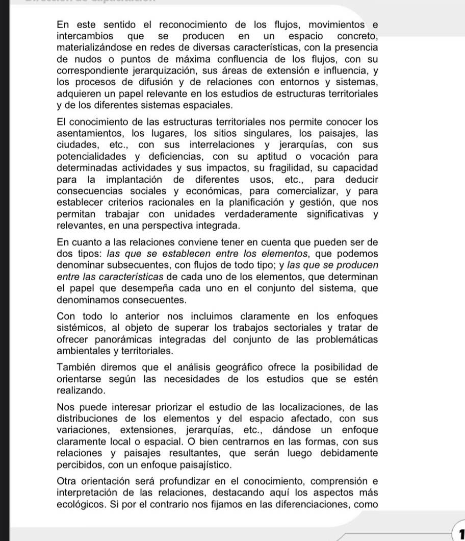 En este sentido el reconocimiento de los flujos, movimientos e
intercambios que se producen en un espacio concreto,
materializándose en redes de diversas características, con la presencia
de nudos o puntos de máxima confluencia de los flujos, con su
correspondiente jerarquización, sus áreas de extensión e influencia, y
los procesos de difusión y de relaciones con entornos y sistemas,
adquieren un papel relevante en los estudios de estructuras territoriales
y de los diferentes sistemas espaciales.
El conocimiento de las estructuras territoriales nos permite conocer los
asentamientos, los lugares, los sitios singulares, los paisajes, las
ciudades, etc., con sus interrelaciones y jerarquías, con sus
potencialidades y deficiencias, con su aptitud o vocación para
determinadas actividades y sus impactos, su fragilidad, su capacidad
para la implantación de diferentes usos, etc., para deducir
consecuencias sociales y económicas, para comercializar, y para
establecer criterios racionales en la planificación y gestión, que nos
permitan trabajar con unidades verdaderamente significativas y
relevantes, en una perspectiva integrada.
En cuanto a las relaciones conviene tener en cuenta que pueden ser de
dos tipos: las que se establecen entre los elementos, que podemos
denominar subsecuentes, con flujos de todo tipo; y las que se producen
entre las características de cada uno de los elementos, que determinan
el papel que desempeña cada uno en el conjunto del sistema, que
denominamos consecuentes.
Con todo lo anterior nos incluimos claramente en los enfoques
sistémicos, al objeto de superar los trabajos sectoriales y tratar de
ofrecer panorámicas integradas del conjunto de las problemáticas
ambientales y territoriales.
También diremos que el análisis geográfico ofrece la posibilidad de
orientarse según las necesidades de los estudios que se estén
realizando.
Nos puede interesar priorizar el estudio de las localizaciones, de las
distribuciones de los elementos y del espacio afectado, con sus
variaciones, extensiones, jerarquías, etc., dándose un enfoque
claramente local o espacial. O bien centrarnos en las formas, con sus
relaciones y paisajes resultantes, que serán luego debidamente
percibidos, con un enfoque paisajístico.
Otra orientación será profundizar en el conocimiento, comprensión e
interpretación de las relaciones, destacando aquí los aspectos más
ecológicos. Si por el contrario nos fijamos en las diferenciaciones, como
1