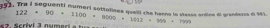 10^8
351. Tra i seguentí numeri sottolinea quelli che hanno lo stesso ordine di grandezza di 981.
122 · 90· 1100· 8000· 1012· 999· 7999
6 2. Scrivi 3 numeri a :