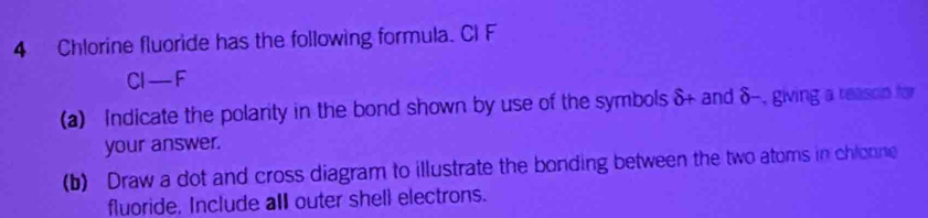 Chlorine fluoride has the following formula. Cl F
CI-F
(a) Indicate the polarity in the bond shown by use of the symbols δ+ and δ-, giving a reason for 
your answer. 
(b) Draw a dot and cross diagram to illustrate the bonding between the two atoms in chlonne 
fluoride. Include all outer shell electrons.