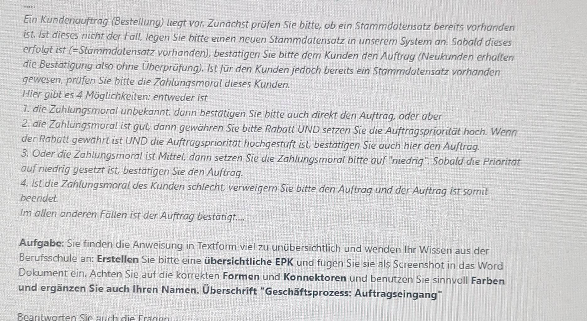 Ein Kundenauftrag (Bestellung) liegt vor. Zunächst prüfen Sie bitte, ob ein Stammdatensatz bereits vorhanden
ist. Ist dieses nicht der Fall, legen Sie bitte einen neuen Stammdatensatz in unserem System an. Sobald dieses
erfolgt ist (=Stammdatensatz vorhanden), bestätigen Sie bitte dem Kunden den Auftrag (Neukunden erhalten
die Bestätigung also ohne Überprüfung). Ist für den Kunden jedoch bereits ein Stammdatensatz vorhanden
gewesen, prüfen Sie bitte die Zahlungsmoral dieses Kunden.
Hier gibt es 4 Möglichkeiten: entweder ist
1. die Zahlungsmoral unbekannt, dann bestätigen Sie bitte auch direkt den Auftrag, oder aber
2. die Zahlungsmoral ist gut, dann gewähren Sie bitte Rabatt UND setzen Sie die Auftragspriorität hoch. Wenn
der Rabatt gewährt ist UND die Auftragspriorität hochgestuft ist, bestätigen Sie auch hier den Auftrag.
3. Oder die Zahlungsmoral ist Mittel, dann setzen Sie die Zahlungsmoral bitte auf "niedrig". Sobald die Priorität
auf niedrig gesetzt ist, bestätigen Sie den Auftrag.
4. 1st die Zahlungsmoral des Kunden schlecht, verweigern Sie bitte den Auftrag und der Auftrag ist somit
beendet.
Im allen anderen Fällen ist der Auftrag bestätigt....
Aufgabe: Sie finden die Anweisung in Textform viel zu unübersichtlich und wenden Ihr Wissen aus der
Berufsschule an: Erstellen Sie bitte eine übersichtliche EPK und fügen Sie sie als Screenshot in das Word
Dokument ein. Achten Sie auf die korrekten Formen und Konnektoren und benutzen Sie sinnvoll Farben
und ergänzen Sie auch Ihren Namen. Überschrift "Geschäftsprozess: Auftragseingang"
Beantwörten Sie auch die Frägen