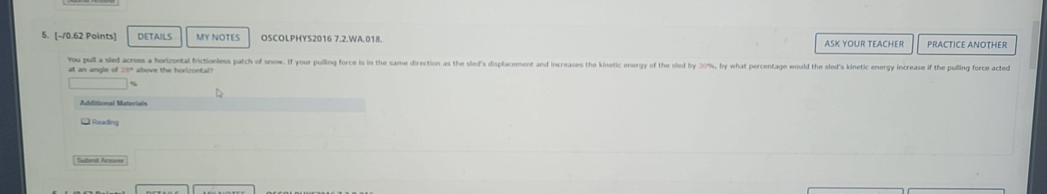 DETAILS MY NOTES OSCOLPHYS2016 7.2.WA.018. ASK YOUR TEACHER PRACTICE ANOTHER 
You pull a sled across a horizoetal frictionless patch of snow. If your pulling force is in the same direction as the sled's displacement and increases the kinetic energy of the sled by 30%, by what percentage would the sled's kinetic energy increase if the pulling force acted 
at an angle of 20° above the horizontal? 
Additional Materials 
* Reading 
Submit Answe