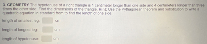 GEOMETRY The hypotenuse of a right triangle is 1 centimeter longer than one side and 4 centimeters longer than three 
times the other side. Find the dimensions of the triangle. Hint: Use the Pythagorean theorem and substitution to write a 
quadratic equation in standard from to find the length of one side. 
length of smallest leg: □ cm
length of longest leg: □ cm
length of hypotenuse: □ cm