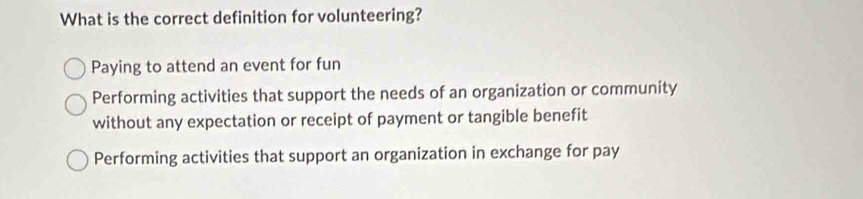 What is the correct definition for volunteering?
Paying to attend an event for fun
Performing activities that support the needs of an organization or community
without any expectation or receipt of payment or tangible benefit
Performing activities that support an organization in exchange for pay