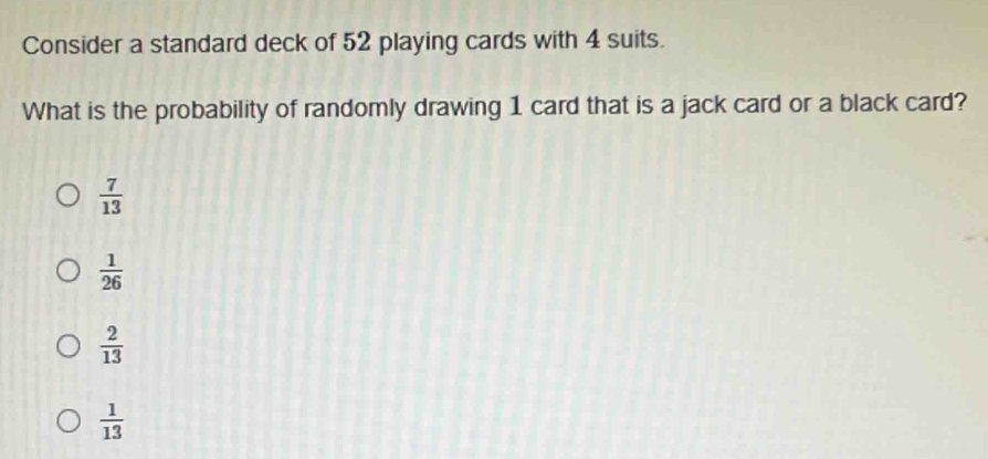 Consider a standard deck of 52 playing cards with 4 suits.
What is the probability of randomly drawing 1 card that is a jack card or a black card?
 7/13 
 1/26 
 2/13 
 1/13 