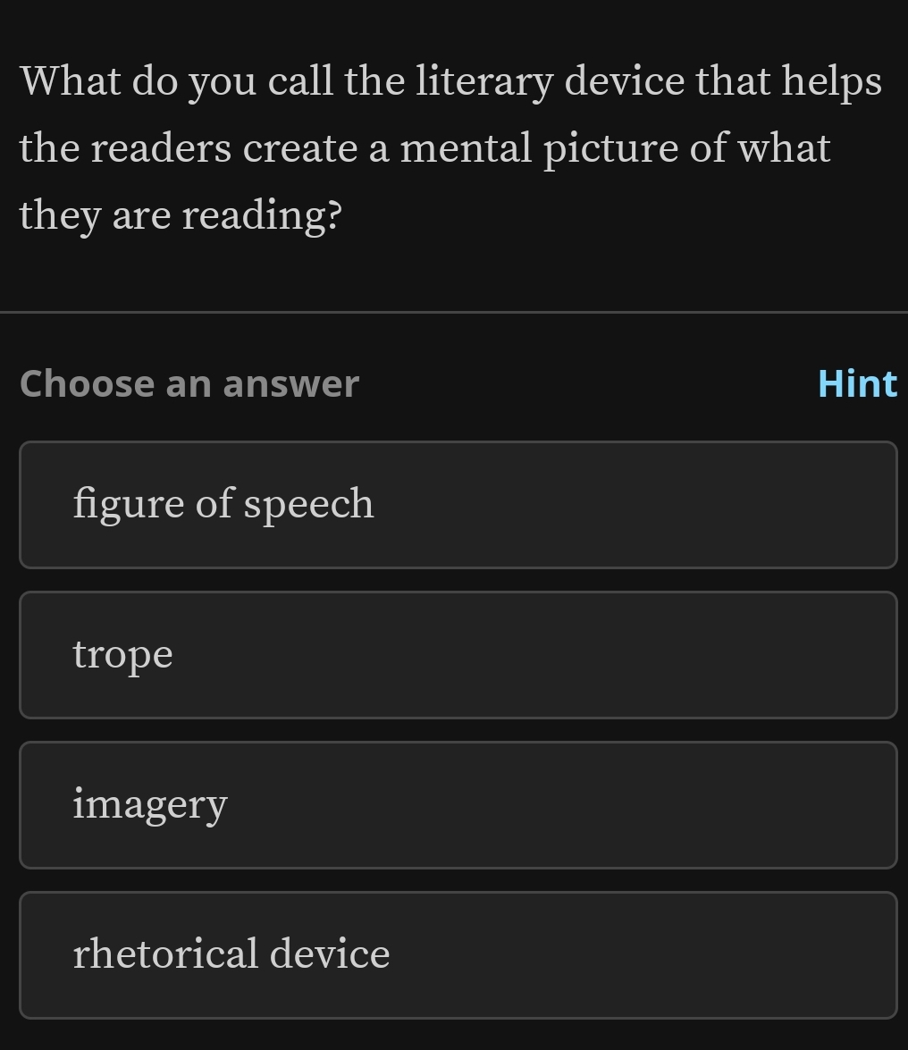 What do you call the literary device that helps
the readers create a mental picture of what
they are reading?
Choose an answer Hint
figure of speech
trope
imagery
rhetorical device