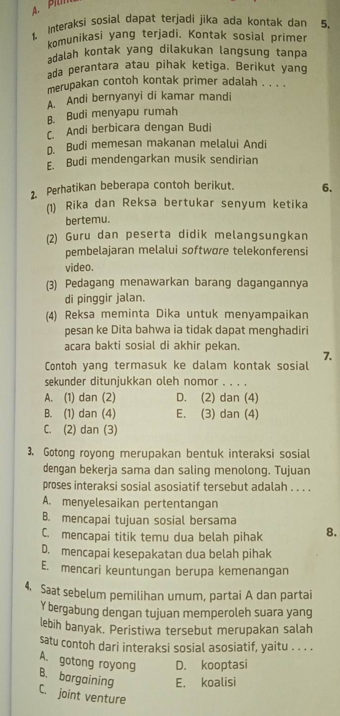 Interaksi sosial dapat terjadi jika ada kontak dan 5.
komunikasi yang terjadi. Kontak sosial primer
adalah kontak yang dilakukan langsung tanpa
ada perantara atau pihak ketiga. Berikut yang
merupakan contoh kontak primer adalah . . . .
A. Andi bernyanyi di kamar mandi
B. Budi menyapu rumah
C. Andi berbicara dengan Budi
D. Budi memesan makanan melalui Andi
E. Budi mendengarkan musik sendirian
2. Perhatikan beberapa contoh berikut.
6.
(1) Rika dan Reksa bertukar senyum ketika
bertemu.
(2) Guru dan peserta didik melangsungkan
pembelajaran melalui softwøre telekonferensi
video.
(3) Pedagang menawarkan barang dagangannya
di pinggir jalan.
(4) Reksa meminta Dika untuk menyampaikan
pesan ke Dita bahwa ia tidak dapat menghadiri
acara bakti sosial di akhir pekan.
7.
Contoh yang termasuk ke dalam kontak sosial
sekunder ditunjukkan oleh nomor . . . .
A. (1) dan (2) D. (2) dan (4)
B. (1) dan (4) E. (3) dan (4)
C. (2) dan (3)
3. Gotong royong merupakan bentuk interaksi sosial
dengan bekerja sama dan saling menolong. Tujuan
proses interaksi sosial asosiatif tersebut adalah . . . .
A. menyelesaikan pertentangan
B. mencapai tujuan sosial bersama
C. mencapai titik temu dua belah pihak
8.
D. mencapai kesepakatan dua belah pihak
E. mencari keuntungan berupa kemenangan
4. Saat sebelum pemilihan umum, partai A dan partai
Y bergabung dengan tujuan memperoleh suara yang
lebih banyak. Peristiwa tersebut merupakan salah
satu contoh dari interaksi sosial asosiatif, yaitu . . . .
A. gotong royong D. kooptasi
B. bargaining
E. koalisi
C. joint venture