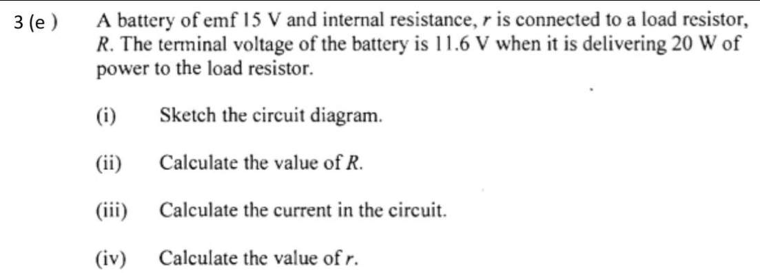 3 (e ) A battery of emf 15 V and internal resistance, is connected to a load resistor,
R. The terminal voltage of the battery is 11.6 V when it is delivering 20 W of 
power to the load resistor. 
(i) Sketch the circuit diagram. 
(ii) Calculate the value of R. 
(iii) Calculate the current in the circuit. 
(iv) Calculate the value of r.