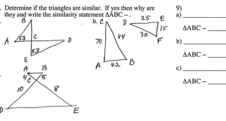 Determine if the triangles are similar. If yes then why are 9)
they and write the similarity statement △ ABC a)_
△ ABCsim _
b)_
_
△ ABCsim
c)_
△ ABCsim _
E