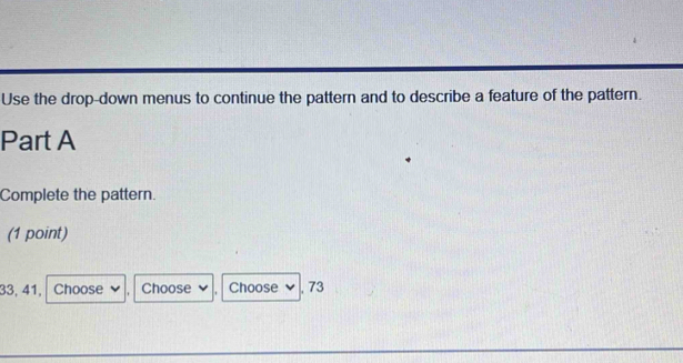 Use the drop-down menus to continue the pattern and to describe a feature of the pattern. 
Part A 
Complete the pattern. 
(1 point)
33, 41, Choose Choose Choose , 73