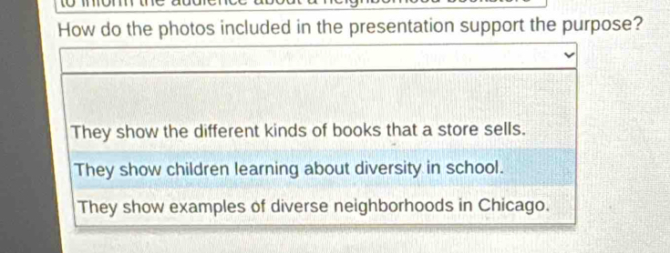 How do the photos included in the presentation support the purpose?
They show the different kinds of books that a store sells.
They show children learning about diversity in school.
They show examples of diverse neighborhoods in Chicago.