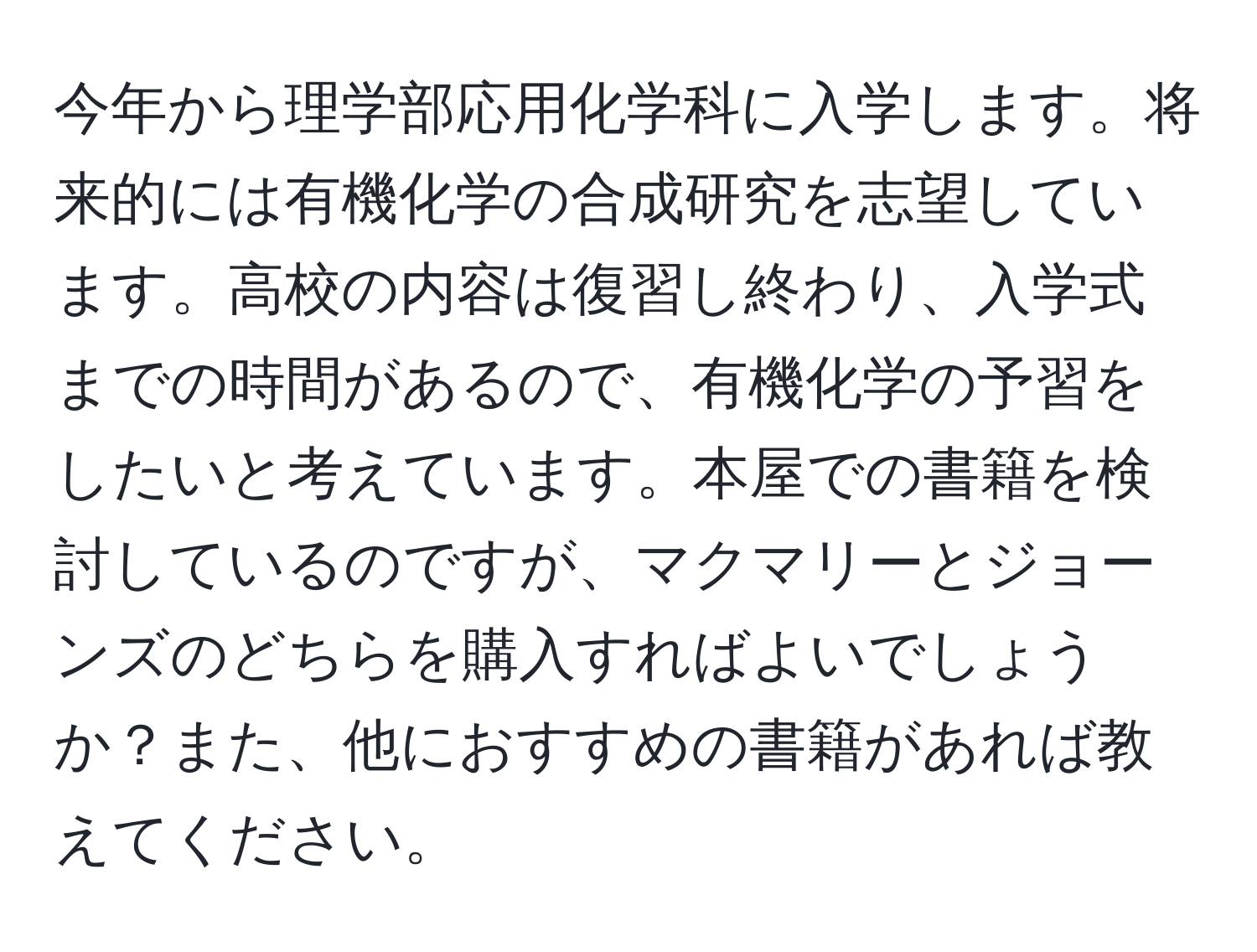 今年から理学部応用化学科に入学します。将来的には有機化学の合成研究を志望しています。高校の内容は復習し終わり、入学式までの時間があるので、有機化学の予習をしたいと考えています。本屋での書籍を検討しているのですが、マクマリーとジョーンズのどちらを購入すればよいでしょうか？また、他におすすめの書籍があれば教えてください。