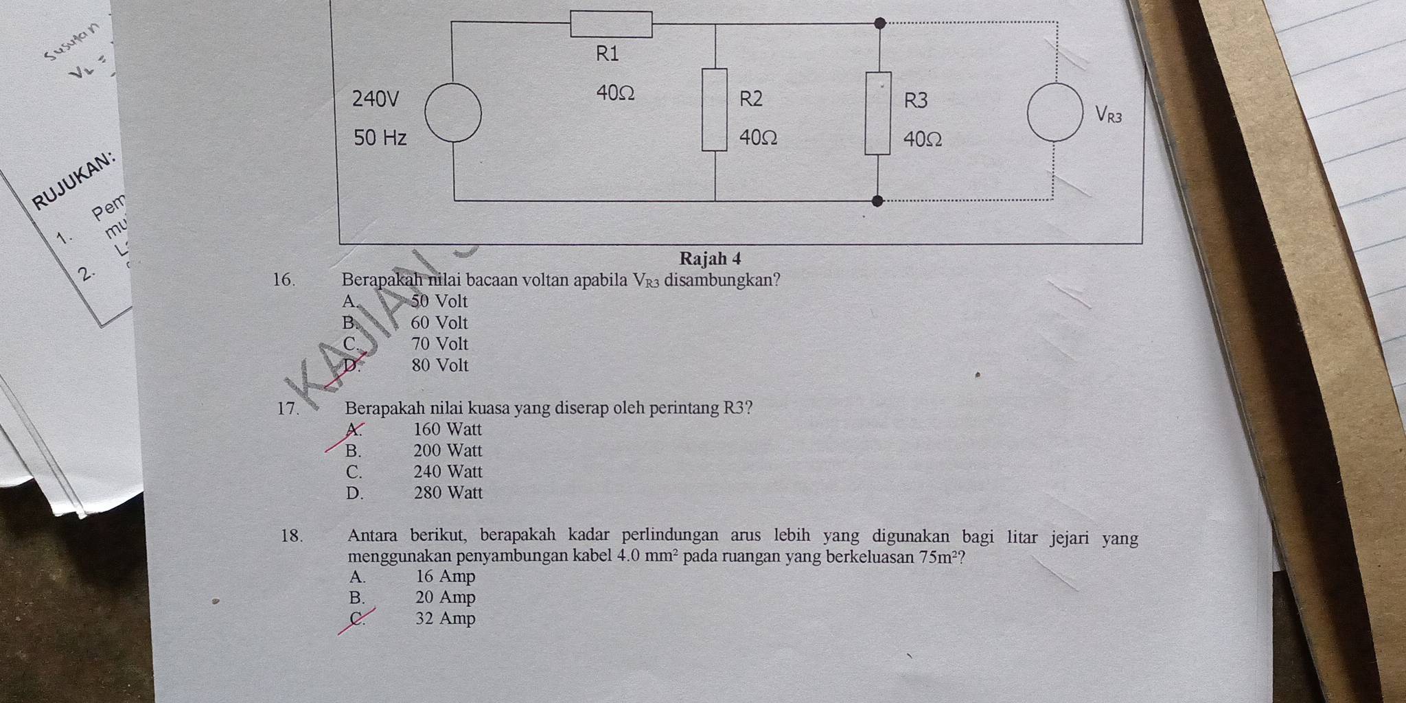 usulan
RUJUKAN
Pem
1. ml
L
2.
16. Berapakah nilai bacaan voltan apabila V_R3 disambungkan?
A. 50 Volt
B. 60 Volt
70 Volt
80 Volt
17. Berapakah nilai kuasa yang diserap oleh perintang R3?
X 160 Watt
B. 200 Watt
C. 240 Watt
D. 280 Watt
18. Antara berikut, berapakah kadar perlindungan arus lebih yang digunakan bagi litar jejari yang
menggunakan penyambungan kabel 4.0mm^2 pada ruangan yang berkeluasan 75m²?
A. 16 Amp
B. 20 Amp
C 32 Amp