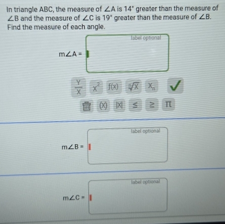 In triangle ABC, the measure of ∠ A is 14° greater than the measure of
∠ B and the measure of ∠ C is 19° greater than the measure of ∠ B. 
Find the measure of each angle.
m∠ A=□°
bel optional 
frac 
 Y/X  frac □  x^2  1/2 - 2/3  f(x) sqrt[n](X)X_n overline D
(X |x| □ ≥ π
m∠ B=labeloptional
m∠ C=labeloptional