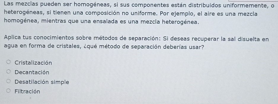 Las mezclas pueden ser homogéneas, si sus componentes están distribuidos uniformemente, o
heterogéneas, si tienen una composición no uniforme. Por ejemplo, el aire es una mezcla
homogénea, mientras que una ensalada es una mezcla heterogénea.
Aplica tus conocimientos sobre métodos de separación: Si deseas recuperar la sal disuelta en
agua en forma de cristales, ¿qué método de separación deberías usar?
Cristalización
Decantación
Desatilación simple
Filtración