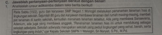 Jawablah pertanyaan-pertanyaan berikut dengan benar! 
1. Analisislah unsur adiksimba dalam teks berita berikut! 
Pada Sabtu (15/2), guru dan karyawan SMP Negeri 1 Wonogiri melakukan penanaman tanaman hias di 
lingkungan sekolah. Sejumlah 80 guru dan karyawan membawa tanaman dari rumah masing-masing, membeli 
pot tanaman di kantin sekolah, kemudian menanam tanaman tersebut. Ada yang membawa Sansevieria, 
Adenium, ada juga yang membawa anggrek. “Penanaman tanaman hias ini untuk mendukung sebagai 
sekolah adiwiyata. Sekolah adiwiyata merupakan sekolah yang peduli fingkungan yang sehat, bersih, serta 
lingkungan yang indah," ujar Kepala Sekolah SMPN 1 Wonogiri, Sri Nuryati, S.Pd., M.Pd.