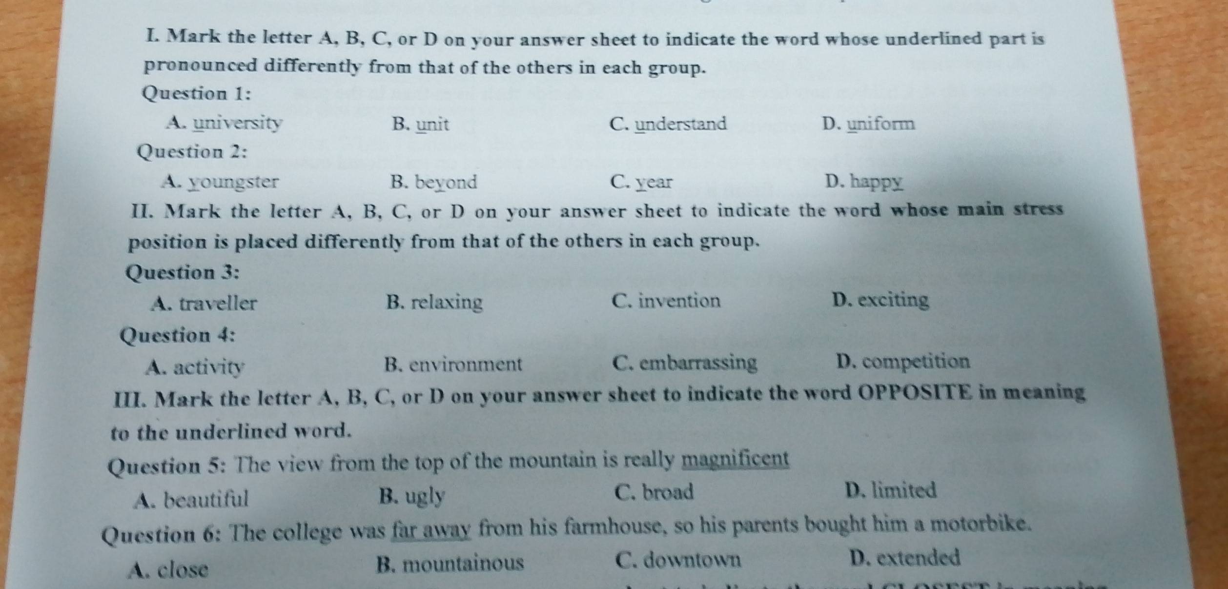 Mark the letter A, B, C, or D on your answer sheet to indicate the word whose underlined part is
pronounced differently from that of the others in each group.
Question 1:
A. university B. unit C. understand D. uniform
Question 2:
A. youngster B. beyond C. year D. happy
II. Mark the letter A, B, C, or D on your answer sheet to indicate the word whose main stress
position is placed differently from that of the others in each group.
Question 3:
A. traveller B. relaxing C. invention D. exciting
Question 4:
A. activity B. environment C. embarrassing D. competition
III. Mark the letter A, B, C, or D on your answer sheet to indicate the word OPPOSITE in meaning
to the underlined word.
Question 5: The view from the top of the mountain is really magnificent
A. beautiful B. ugly
C. broad D. limited
Question 6: The college was far away from his farmhouse, so his parents bought him a motorbike.
A. close B. mountainous
C. downtown D. extended