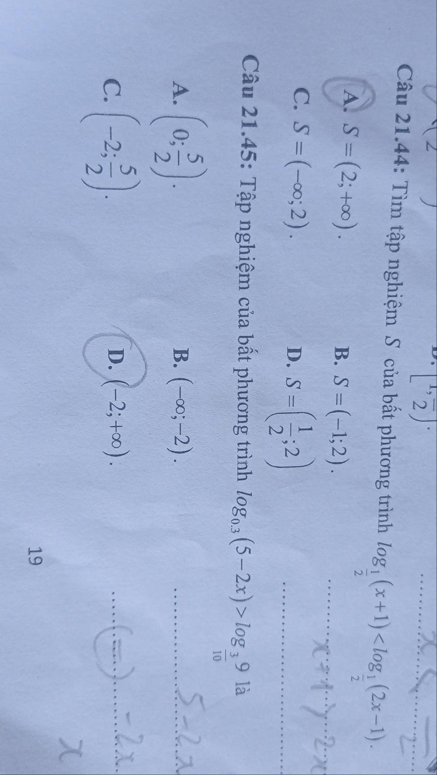 [1,frac 2]·
Câu 21.44: Tìm tập nghiệm S của bất phương trình log _ 1/2 (x+1) .
A. S=(2;+∈fty ).
B. S=(-1;2).
C. S=(-∈fty ;2).
D. S=( 1/2 ;2)
Câu 21.45: Tập nghiệm của bất phương trình log _0.3(5-2x)>log _ 3/10 9 là
A. (0; 5/2 ).
B. (-∈fty ;-2).
C. (-2; 5/2 ).
D. (-2;+∈fty ). 
19