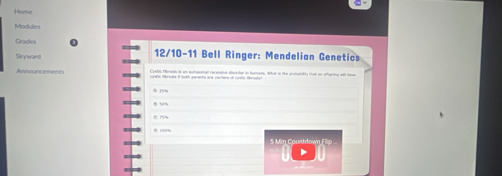 Home
Modules
Grades
Skyward
12/10-11 Bell Ringer: Mendelian Genetics
Announcements Cystic fibrosis is an autosomal recessive disorder in humans. What is the probability that an offspring will have
cystic fibrosis if both parents are carriers of cystic fibrosis?
③ 25%
③ 50%
75%
⑦ 100%
5 Min Countdown Flip