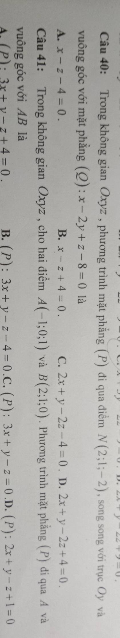 y-22+7-0
Câu 40: Trong không gian Oxyz , phương trình mặt phẳng (P) đi qua điểm N(2;1;-2) , song song với trục Oy và
vuông góc với mặt phẳng (Q): x-2y+z-8=0 là
A. x-z-4=0. B. x-z+4=0. C. 2x+y-2z-4=0. D. 2x+y-2z+4=0. 
Câu 41: Trong không gian Oxyz , cho hai điểm A(-1;0;1) 'và B(2;1;0). Phương trình mặt phẳng (P) đi qua A và
vuông góc với AB là
A.(P): 3x+y-z+4=0. B.(P): 3x+y-z-4=0.0 C. (P):3x+y-z=0 .D. (P): 2x+y-z+1=0