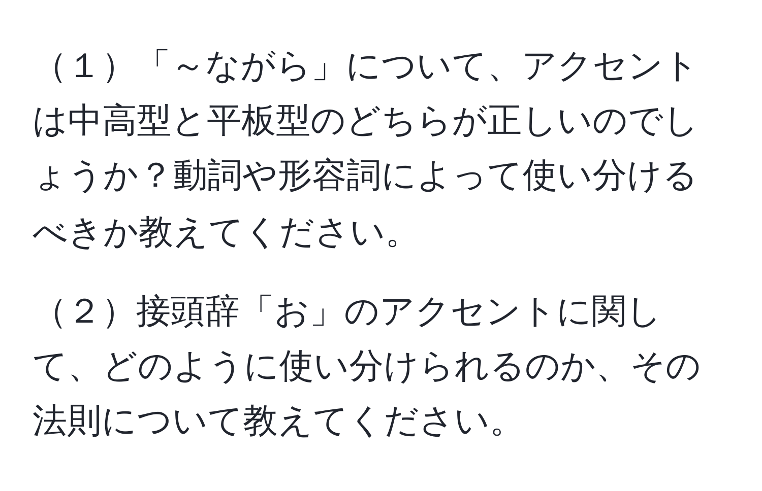 １「～ながら」について、アクセントは中高型と平板型のどちらが正しいのでしょうか？動詞や形容詞によって使い分けるべきか教えてください。

２接頭辞「お」のアクセントに関して、どのように使い分けられるのか、その法則について教えてください。