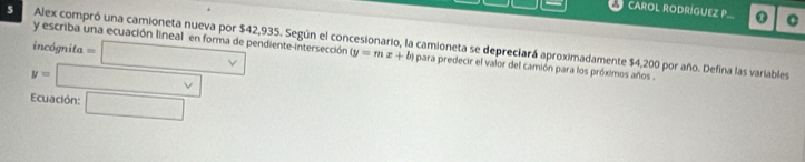 CAROL RODRÍGUEZ P C 
5 Alex compró una camioneta nueva por $42,935. Según el concesionario, la camioneta se depreciará aproximadamente $4,200 por año. Defina las variables y escriba una ecuación lineal en forma de pendiente-intersección 
incógnita =□
(y=mx+b) para predecir el valor del camión para los próximos años .
y=□ Ecuación: □