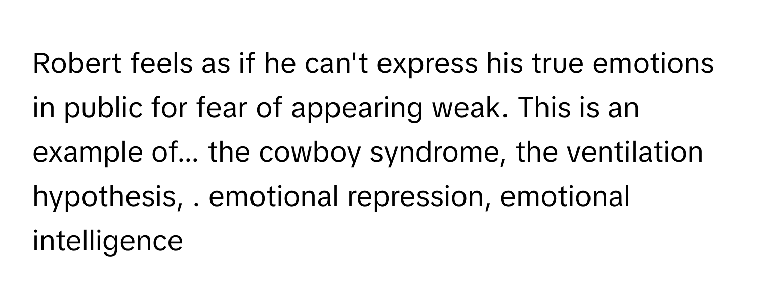 Robert feels as if he can't express his true emotions in public for fear of appearing weak. This is an example of... the cowboy syndrome, the ventilation hypothesis, . emotional repression, emotional intelligence