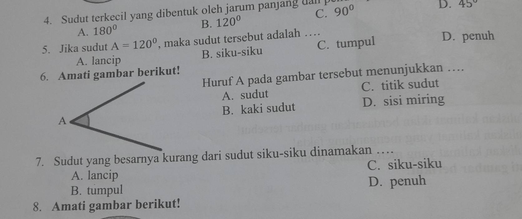 Sudut terkecil yang dibentuk oleh jarum panjang dall p 90°
D. 45°
B. 120°
A. 180° C.
5. Jika sudut A=120° , maka sudut tersebut adalah …
A. lancip B. siku-siku C. tumpul
D. penuh
6. Amati gambar berikut!
Huruf A pada gambar tersebut menunjukkan …
A. sudut C. titik sudut
B. kaki sudut D. sisi miring
7. Sudut yang besarnya kurang dari sudut siku-siku dinamakan …
C. siku-siku
A. lancip
D. penuh
B. tumpul
8. Amati gambar berikut!