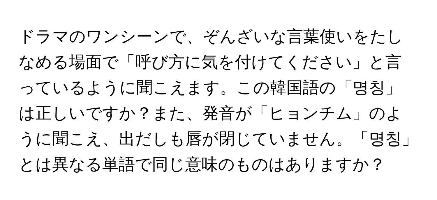 ドラマのワンシーンで、ぞんざいな言葉使いをたしなめる場面で「呼び方に気を付けてください」と言っているように聞こえます。この韓国語の「명칭」は正しいですか？また、発音が「ヒョンチム」のように聞こえ、出だしも唇が閉じていません。「명칭」とは異なる単語で同じ意味のものはありますか？