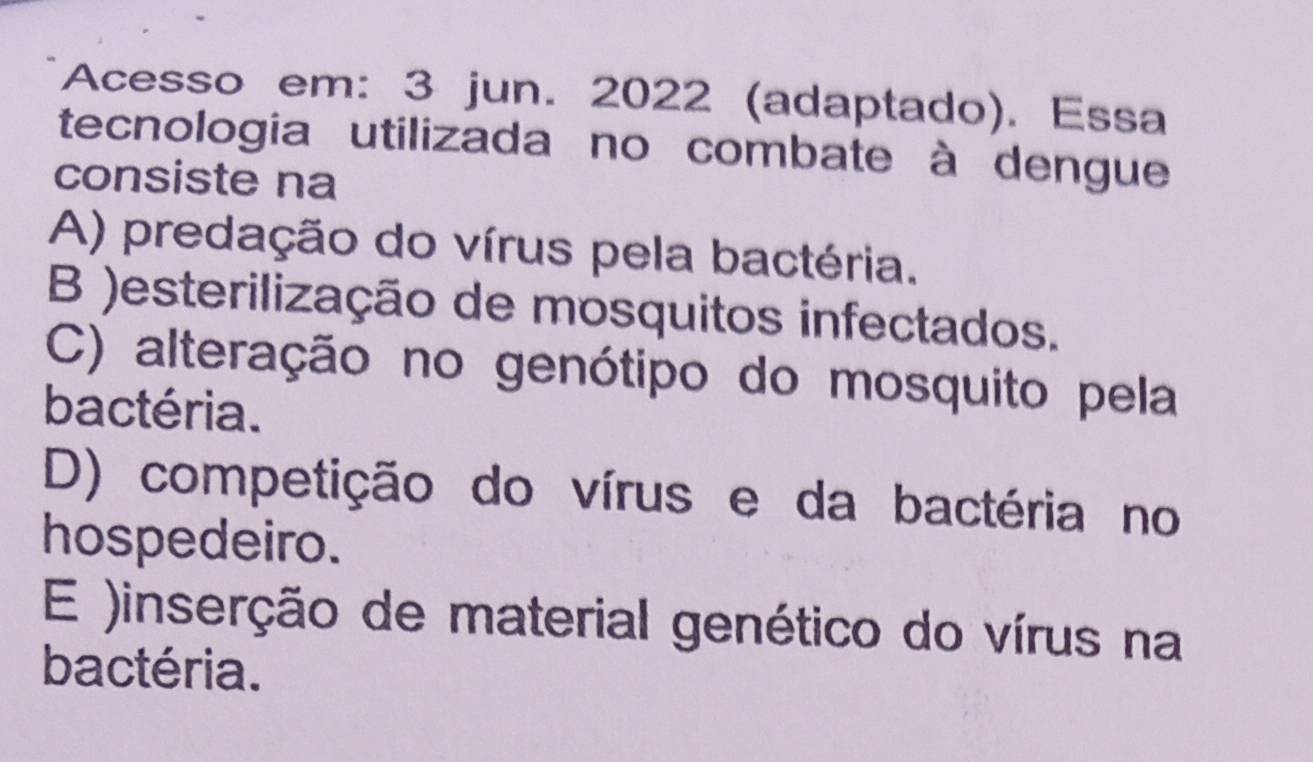 Acesso em: 3 jun. 2022 (adaptado). Essa
tecnologia utilizada no combate à dengue
consiste na
A) predação do vírus pela bactéria.
B )esterilização de mosquitos infectados.
C) alteração no genótipo do mosquito pela
bactéria.
D) competição do vírus e da bactéria no
hospedeiro.
E )inserção de material genético do vírus na
bactéria.