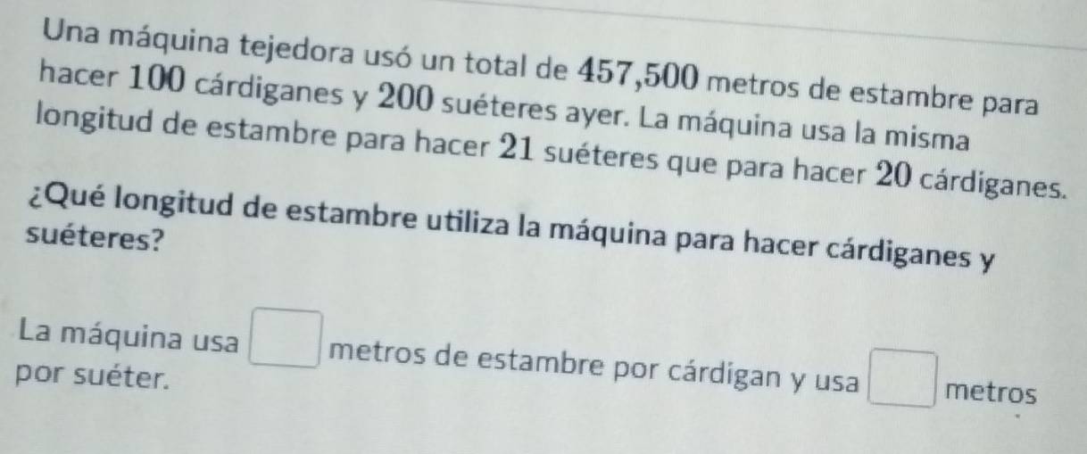 Una máquina tejedora usó un total de 457,500 metros de estambre para 
hacer 100 cárdiganes y 200 suéteres ayer. La máquina usa la misma 
longitud de estambre para hacer 21 suéteres que para hacer 20 cárdiganes. 
¿Qué longitud de estambre utiliza la máquina para hacer cárdiganes y 
suéteres? 
La máquina usa □ metros de estambre por cárdigan y usa □ metros
por suéter.