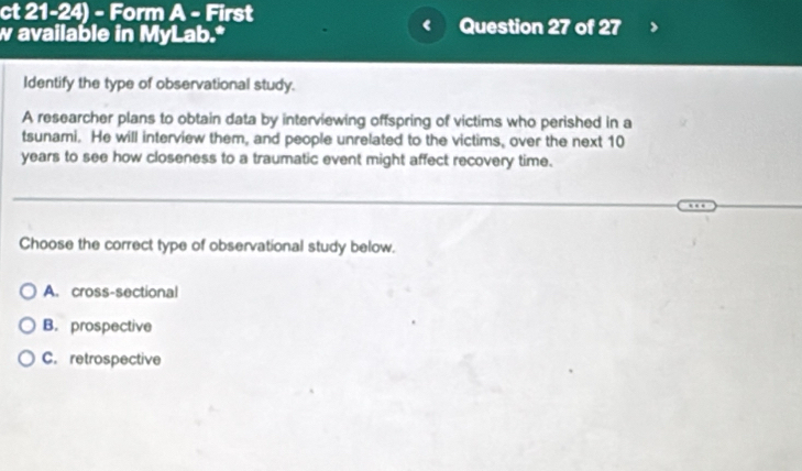 ct 21-24) - Form A - First
w available in MyLab.* Question 27 of 27
Identify the type of observational study.
A researcher plans to obtain data by interviewing offspring of victims who perished in a
tsunami. He will interview them, and people unrelated to the victims, over the next 10
years to see how closeness to a traumatic event might affect recovery time.
Choose the correct type of observational study below.
A. cross-sectional
B. prospective
C. retrospective