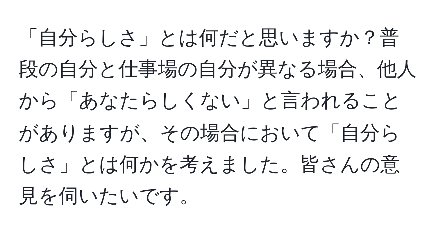 「自分らしさ」とは何だと思いますか？普段の自分と仕事場の自分が異なる場合、他人から「あなたらしくない」と言われることがありますが、その場合において「自分らしさ」とは何かを考えました。皆さんの意見を伺いたいです。