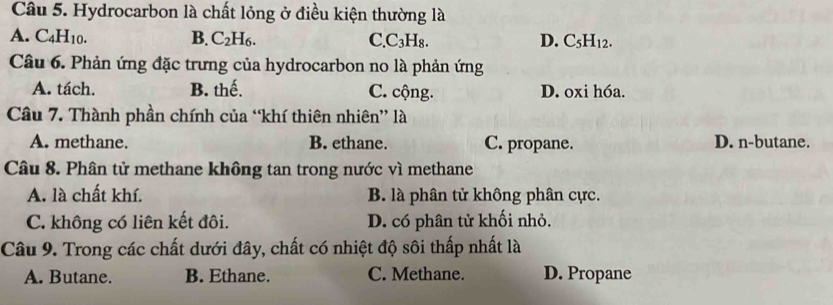 Hydrocarbon là chất lỏng ở điều kiện thường là
A. C_4H_10. B. C_2H_6. C. C₃H₈. D. C_5H_12
Câu 6. Phản ứng đặc trưng của hydrocarbon no là phản ứng
A. tách. B. thế. C. cộng. D. oxi hóa.
Câu 7. Thành phần chính của “khí thiên nhiên” là
A. methane. B. ethane. C. propane. D. n-butane.
Câu 8. Phân tử methane không tan trong nước vì methane
A. là chất khí. B. là phân tử không phân cực.
C. không có liên kết đôi. D. có phân tử khối nhỏ.
Câu 9. Trong các chất dưới đây, chất có nhiệt độ sôi thấp nhất là
A. Butane. B. Ethane. C. Methane. D. Propane