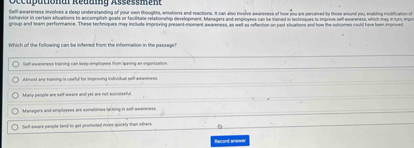 Occupätional Reuuig Assessment
Self-awareness involves a deep understanding of your own thoughts, emotions and reactions. It can also involve awareness of how you are perceived by those around you, enabling modification of
behavior in certain situations to accomplish goals or facilitate relationship development. Managers and employees can be trained in techniques to improve self-awareness, which may, in turn, impre
group and team performance. These techniques may include improving present-moment awareness, as well as reflection on past situations and how the outcomes could have been improved.
Which of the following can be inferred from the information in the passage?
Self-awareness training can keep employees from leaving an organization
Almost any training is useful for improving individual self-awareness
Many people are self-aware and yet are not successful.
Managers and employees are sometimes lacking in self-awareness.
Self-aware people tend to get promoted more quickly than others
Record answer