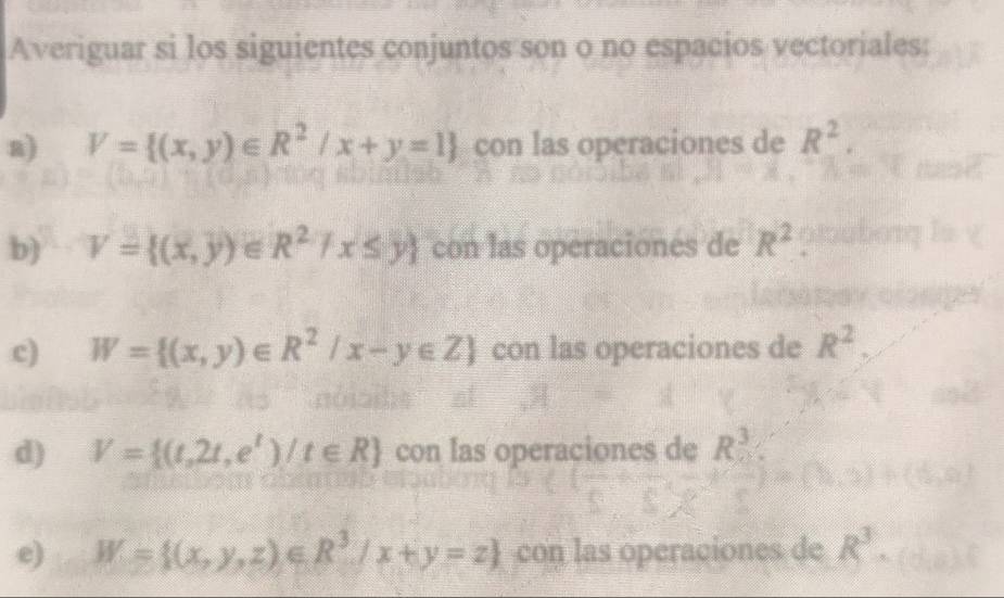 Averiguar si los siguientes conjuntos son o no espacios vectoriales: 
a) V= (x,y)∈ R^2/x+y=1 con las operaciones de R^2. 
b) V= (x,y)∈ R^27x≤ y con las operaciones de R^2
c) W= (x,y)∈ R^2/x-y∈ Z con las operaciones de R^2. 
d) V= (t,2t,e^t)/t∈ R con las operaciones de R^3
e) W= (x,y,z)∈ R^3/x+y=z con las operaciones de R^3