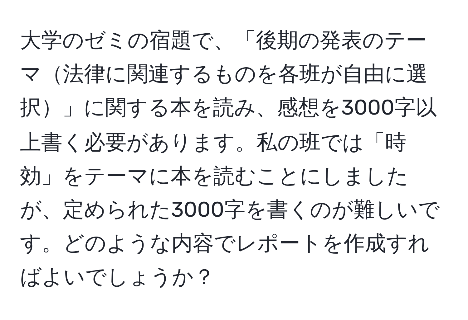 大学のゼミの宿題で、「後期の発表のテーマ法律に関連するものを各班が自由に選択」に関する本を読み、感想を3000字以上書く必要があります。私の班では「時効」をテーマに本を読むことにしましたが、定められた3000字を書くのが難しいです。どのような内容でレポートを作成すればよいでしょうか？